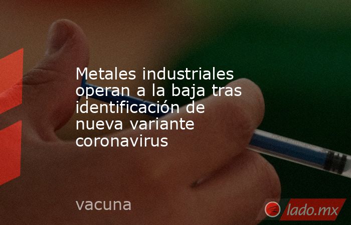 Metales industriales operan a la baja tras identificación de nueva variante coronavirus. Noticias en tiempo real