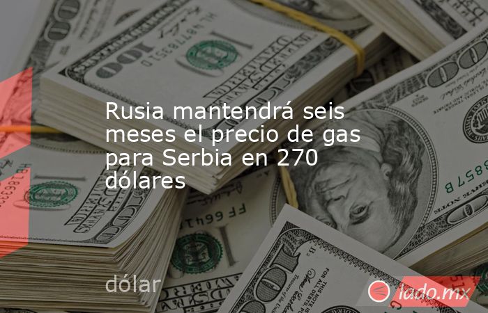 Rusia mantendrá seis meses el precio de gas para Serbia en 270 dólares. Noticias en tiempo real