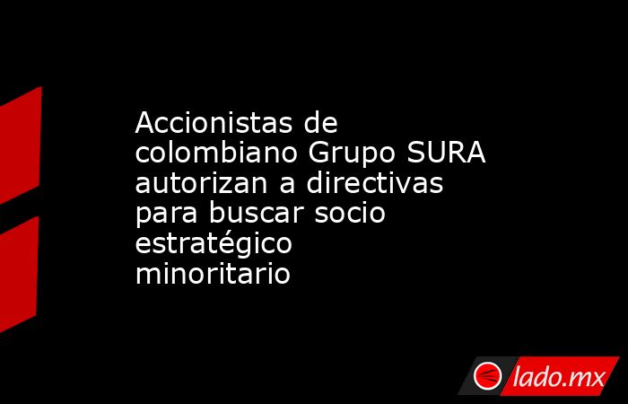 Accionistas de colombiano Grupo SURA autorizan a directivas para buscar socio estratégico minoritario. Noticias en tiempo real