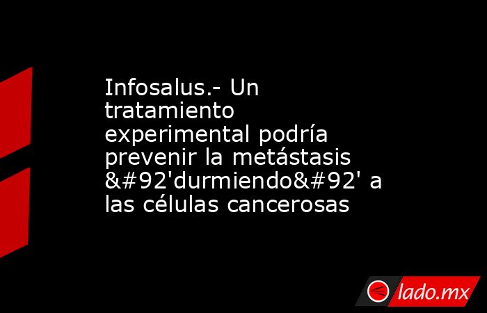 Infosalus.- Un tratamiento experimental podría prevenir la metástasis \'durmiendo\' a las células cancerosas. Noticias en tiempo real