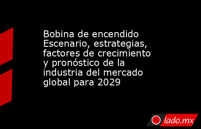 Bobina de encendido Escenario, estrategias, factores de crecimiento y pronóstico de la industria del mercado global para 2029. Noticias en tiempo real