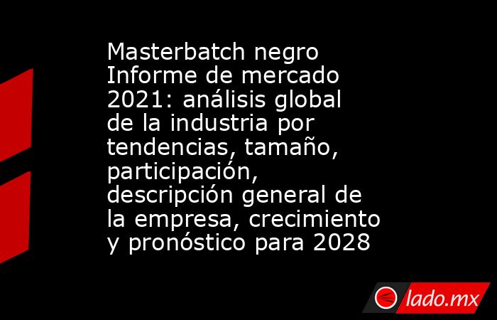 Masterbatch negro Informe de mercado 2021: análisis global de la industria por tendencias, tamaño, participación, descripción general de la empresa, crecimiento y pronóstico para 2028. Noticias en tiempo real