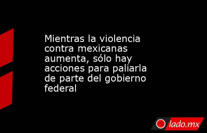 Mientras la violencia contra mexicanas aumenta, sólo hay acciones para paliarla de parte del gobierno federal. Noticias en tiempo real