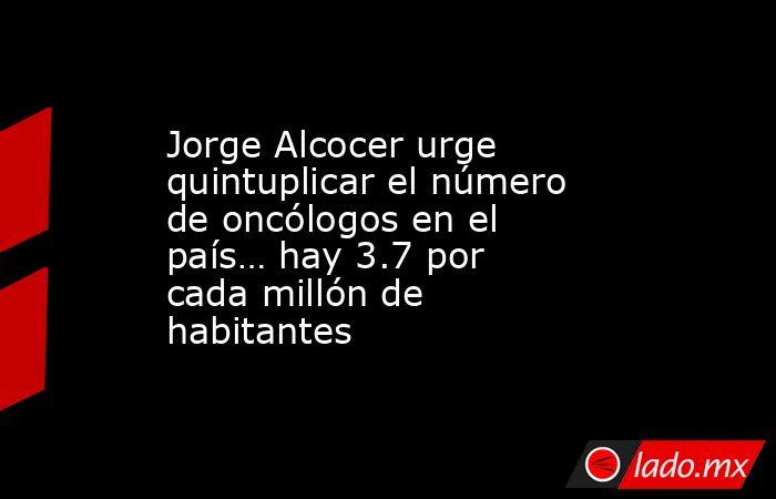 Jorge Alcocer urge quintuplicar el número de oncólogos en el país… hay 3.7 por cada millón de habitantes. Noticias en tiempo real