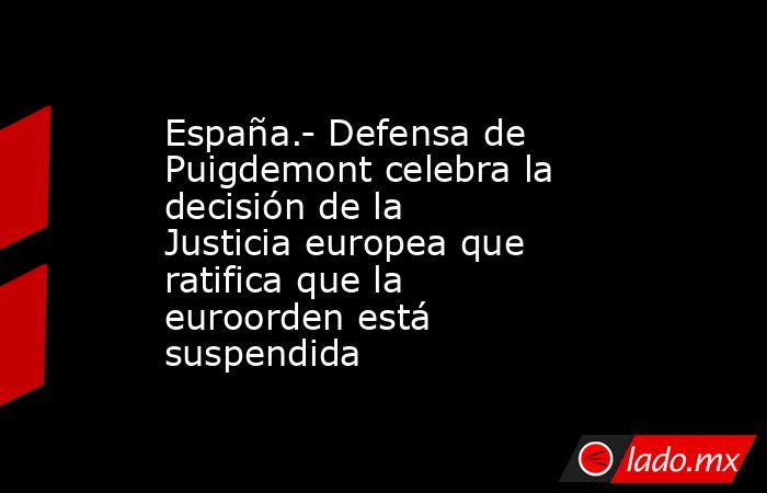España.- Defensa de Puigdemont celebra la decisión de la Justicia europea que ratifica que la euroorden está suspendida. Noticias en tiempo real