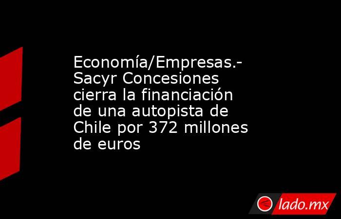 Economía/Empresas.- Sacyr Concesiones cierra la financiación de una autopista de Chile por 372 millones de euros. Noticias en tiempo real