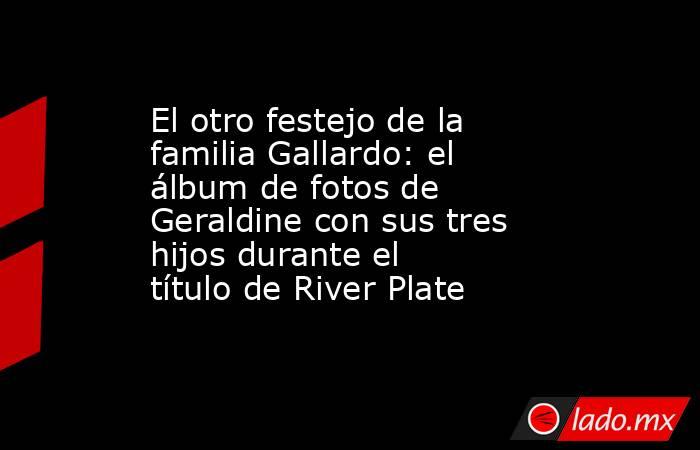 El otro festejo de la familia Gallardo: el álbum de fotos de Geraldine con sus tres hijos durante el título de River Plate. Noticias en tiempo real