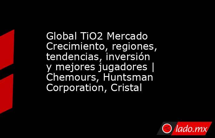 Global TiO2 Mercado Crecimiento, regiones, tendencias, inversión y mejores jugadores | Chemours, Huntsman Corporation, Cristal. Noticias en tiempo real