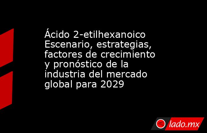Ácido 2-etilhexanoico Escenario, estrategias, factores de crecimiento y pronóstico de la industria del mercado global para 2029. Noticias en tiempo real