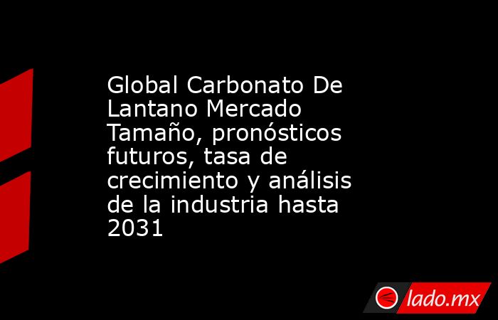 Global Carbonato De Lantano Mercado Tamaño, pronósticos futuros, tasa de crecimiento y análisis de la industria hasta 2031. Noticias en tiempo real