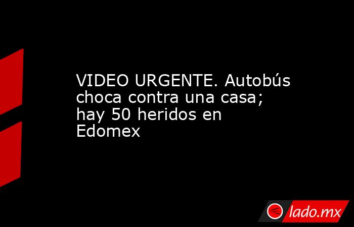 VIDEO URGENTE. Autobús choca contra una casa; hay 50 heridos en Edomex. Noticias en tiempo real