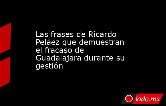 Las frases de Ricardo Peláez que demuestran el fracaso de Guadalajara durante su gestión. Noticias en tiempo real