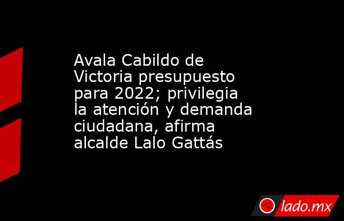 Avala Cabildo de Victoria presupuesto para 2022; privilegia la atención y demanda ciudadana, afirma alcalde Lalo Gattás. Noticias en tiempo real