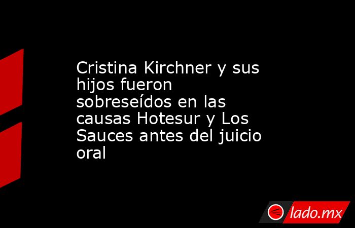 Cristina Kirchner y sus hijos fueron sobreseídos en las causas Hotesur y Los Sauces antes del juicio oral. Noticias en tiempo real