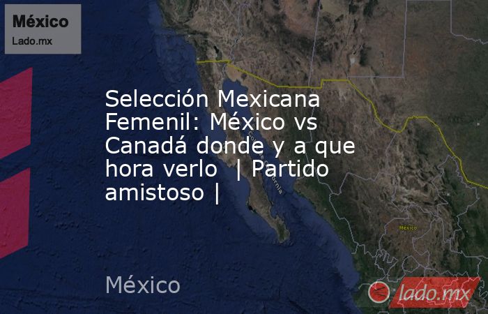 Selección Mexicana Femenil: México vs Canadá donde y a que hora verlo  | Partido amistoso |. Noticias en tiempo real