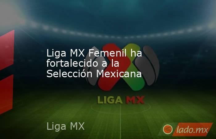 Liga MX Femenil ha fortalecido a la Selección Mexicana. Noticias en tiempo real