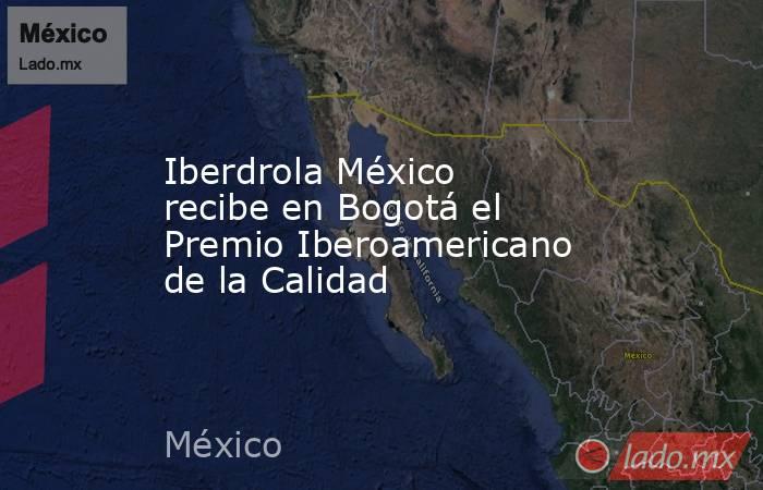 Iberdrola México recibe en Bogotá el Premio Iberoamericano de la Calidad. Noticias en tiempo real