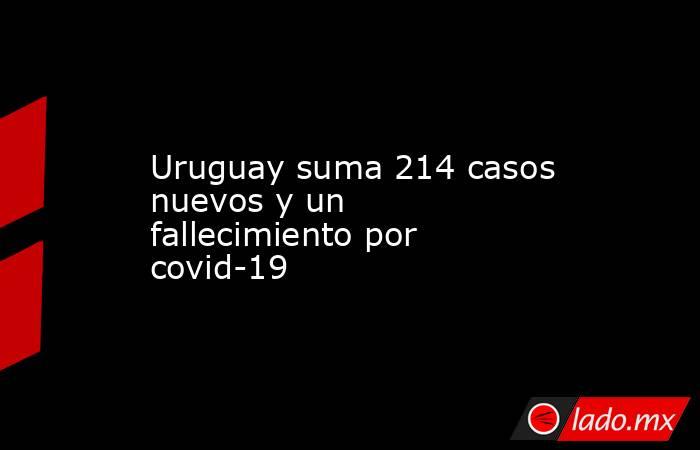 Uruguay suma 214 casos nuevos y un fallecimiento por covid-19. Noticias en tiempo real