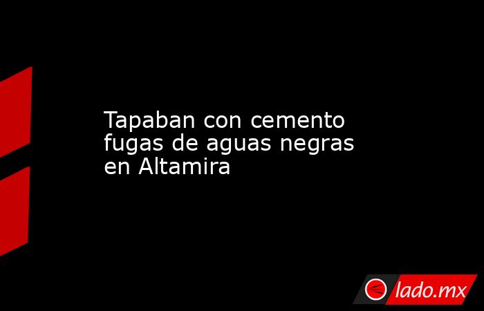 Tapaban con cemento fugas de aguas negras en Altamira. Noticias en tiempo real