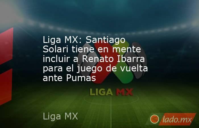 Liga MX: Santiago Solari tiene en mente incluir a Renato Ibarra para el juego de vuelta ante Pumas. Noticias en tiempo real