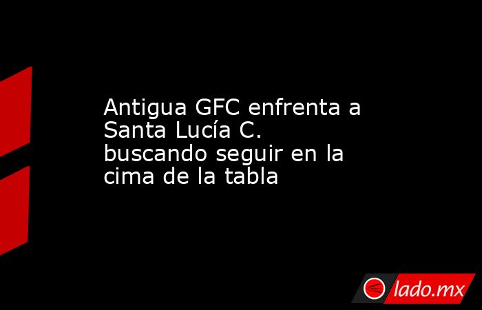 Antigua GFC enfrenta a Santa Lucía C. buscando seguir en la cima de la tabla. Noticias en tiempo real