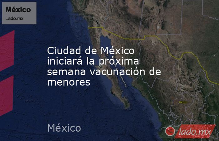 Ciudad de México iniciará la próxima semana vacunación de menores. Noticias en tiempo real