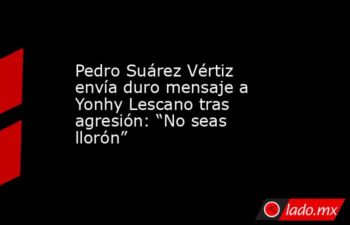 Pedro Suárez Vértiz envía duro mensaje a Yonhy Lescano tras agresión: “No seas llorón”. Noticias en tiempo real