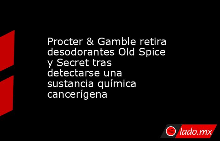Procter & Gamble retira desodorantes Old Spice y Secret tras detectarse una sustancia química cancerígena. Noticias en tiempo real