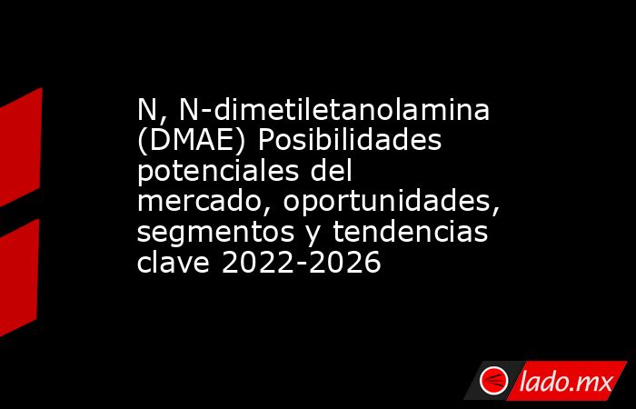 N, N-dimetiletanolamina (DMAE) Posibilidades potenciales del mercado, oportunidades, segmentos y tendencias clave 2022-2026. Noticias en tiempo real