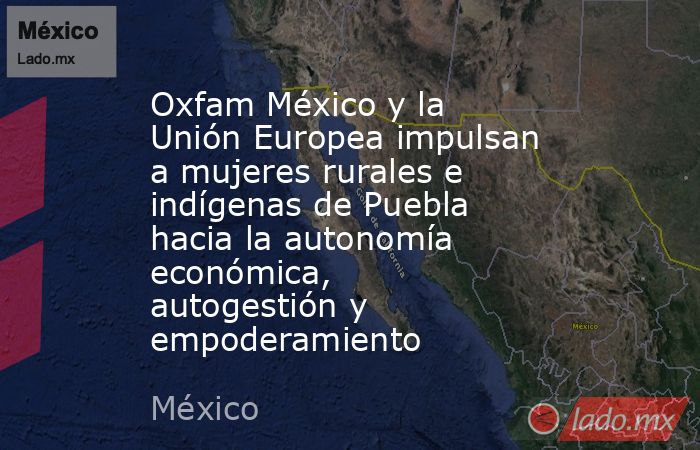 Oxfam México y la Unión Europea impulsan a mujeres rurales e indígenas de Puebla hacia la autonomía económica, autogestión y empoderamiento. Noticias en tiempo real