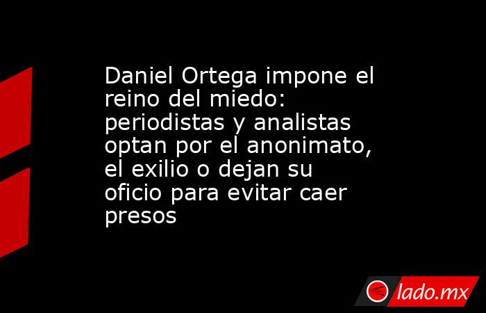 Daniel Ortega impone el reino del miedo: periodistas y analistas optan por el anonimato, el exilio o dejan su oficio para evitar caer presos. Noticias en tiempo real