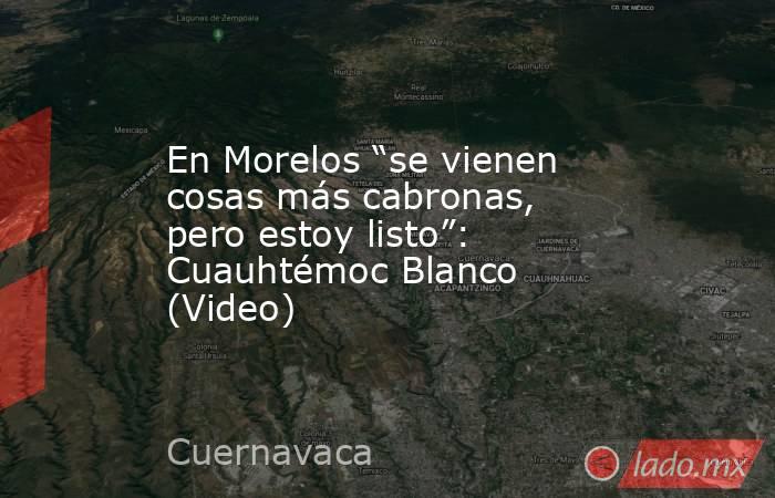 En Morelos “se vienen cosas más cabronas, pero estoy listo”: Cuauhtémoc Blanco (Video). Noticias en tiempo real