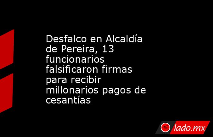 Desfalco en Alcaldía de Pereira, 13 funcionarios falsificaron firmas para recibir millonarios pagos de cesantías. Noticias en tiempo real