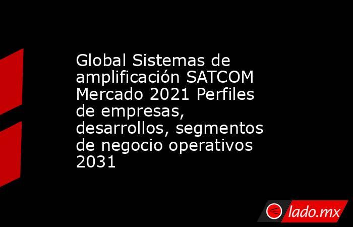Global Sistemas de amplificación SATCOM Mercado 2021 Perfiles de empresas, desarrollos, segmentos de negocio operativos 2031. Noticias en tiempo real