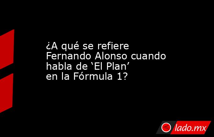¿A qué se refiere Fernando Alonso cuando habla de ‘El Plan’ en la Fórmula 1?. Noticias en tiempo real