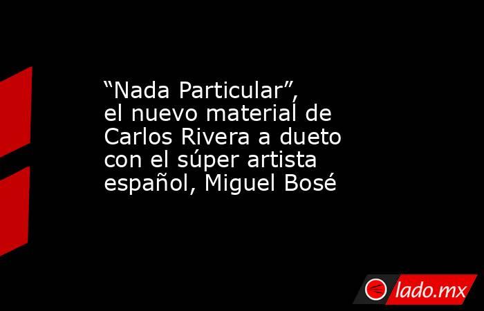 “Nada Particular”, el nuevo material de Carlos Rivera a dueto con el súper artista español, Miguel Bosé. Noticias en tiempo real