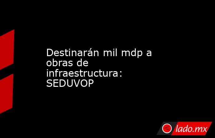 Destinarán mil mdp a obras de infraestructura: SEDUVOP. Noticias en tiempo real
