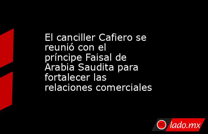 El canciller Cafiero se reunió con el príncipe Faisal de Arabia Saudita para fortalecer las relaciones comerciales . Noticias en tiempo real