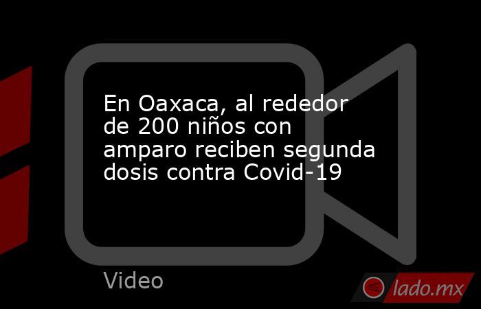 En Oaxaca, al rededor de 200 niños con amparo reciben segunda dosis contra Covid-19. Noticias en tiempo real