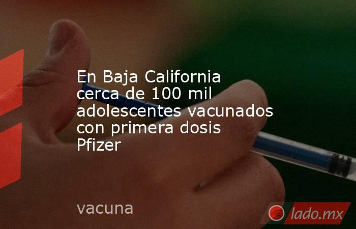En Baja California cerca de 100 mil adolescentes vacunados con primera dosis Pfizer. Noticias en tiempo real