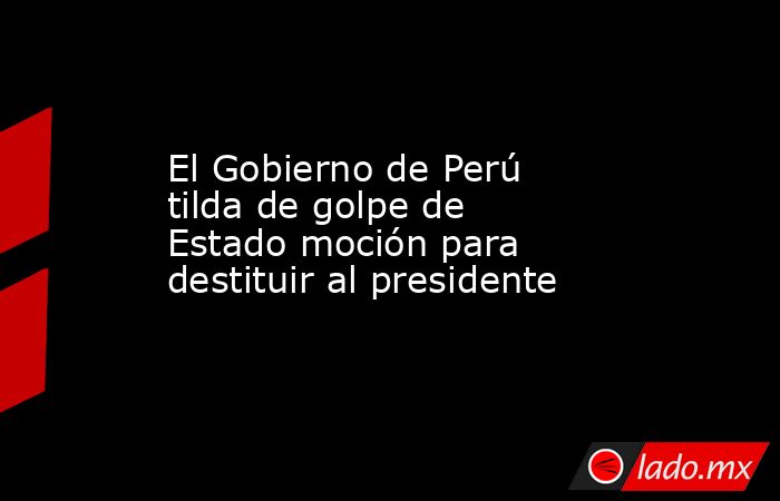El Gobierno de Perú tilda de golpe de Estado moción para destituir al presidente. Noticias en tiempo real