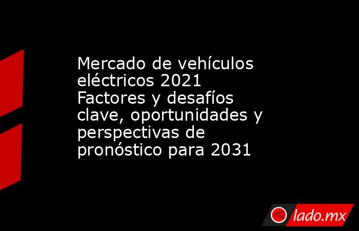 Mercado de vehículos eléctricos 2021 Factores y desafíos clave, oportunidades y perspectivas de pronóstico para 2031. Noticias en tiempo real