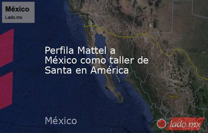 Perfila Mattel a México como taller de Santa en América. Noticias en tiempo real
