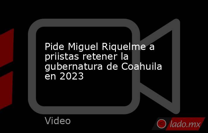 Pide Miguel Riquelme a priistas retener la gubernatura de Coahuila en 2023. Noticias en tiempo real