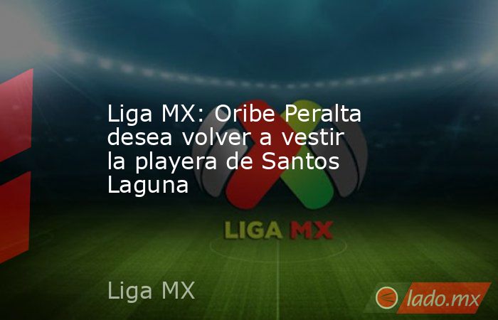 Liga MX: Oribe Peralta desea volver a vestir la playera de Santos Laguna. Noticias en tiempo real
