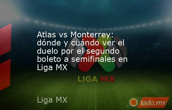 Atlas vs Monterrey: dónde y cuándo ver el duelo por el segundo boleto a semifinales en Liga MX. Noticias en tiempo real