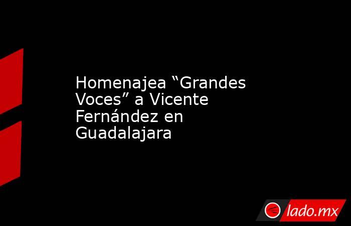 Homenajea “Grandes Voces” a Vicente Fernández en Guadalajara. Noticias en tiempo real