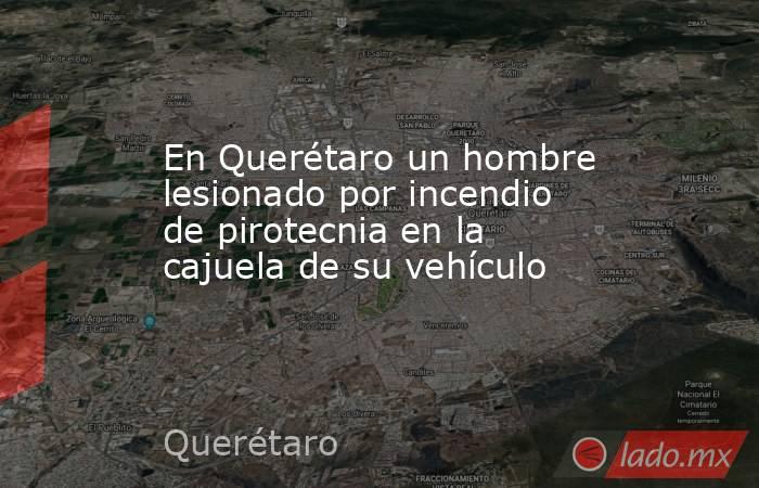 En Querétaro un hombre lesionado por incendio de pirotecnia en la cajuela de su vehículo. Noticias en tiempo real