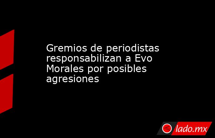 Gremios de periodistas responsabilizan a Evo Morales por posibles agresiones. Noticias en tiempo real