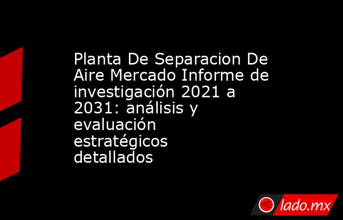 Planta De Separacion De Aire Mercado Informe de investigación 2021 a 2031: análisis y evaluación estratégicos detallados. Noticias en tiempo real